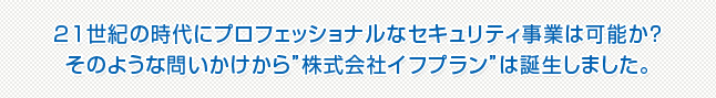21世紀の時代にプロフェッショナルなセキュリティ事業は可能か？そのような問いかけから“株式会社イフプラン”は誕生しました。