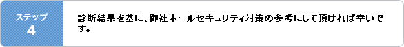 ステップ4・診断結果を基に、御社ホールセキュリティ対策の参考にして頂ければ幸いです。